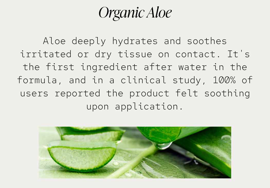 Organic Aloe: Aloe deeply hydrates and soothes irritated or dry tissue on contact. It's the first ingredient after water in the formula, and in a clinical study, 100% of users reported the product felt soothing upon application.