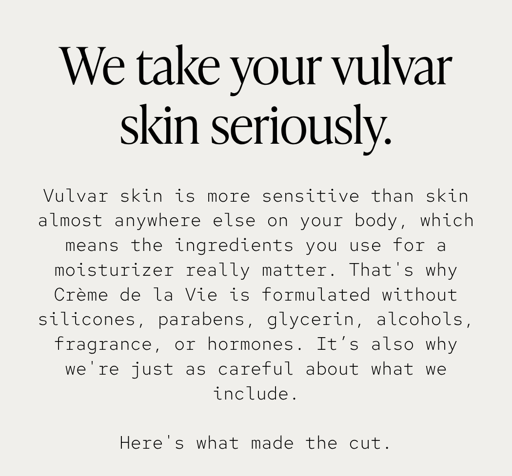 Vulvar skin is more sensitive than skin almost anywhere else on your body, which means the ingredients you use for a moisturizer really matter. That's why Crème de la Vie is formulated without silicones, parabens, glycerin, alcohols, fragrance, or hormones. It’s also why we're just as careful about what we include. Here's what made the cut.