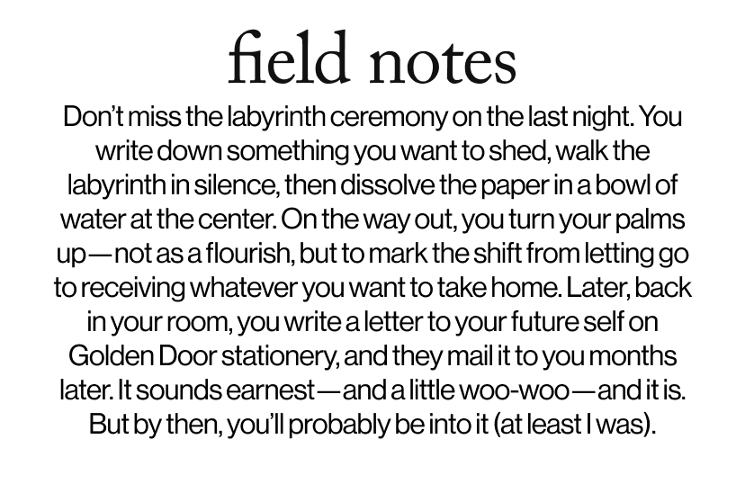 field notes -   Don’t miss the labyrinth ceremony on the last night. You write down something you want to shed, walk the labyrinth in silence, then dissolve the paper in a bowl of water at the center. On the way out, you turn your palms up—not as a flourish, but to mark the shift from letting go to receiving whatever you want to take home. Later, back in your room, you write a letter to your future self on Golden Door stationery, and they mail it to you months later. It sounds earnest—and a little woo-woo—and it is. But by then, you’ll probably be into it (at least I was).