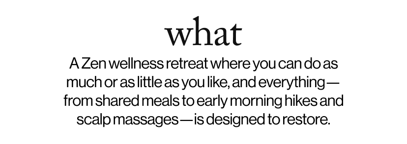 what -   A Zen wellness retreat where you can do as much or as little as you like, and everything—from shared meals to early morning hikes and scalp massages—is designed to restore.