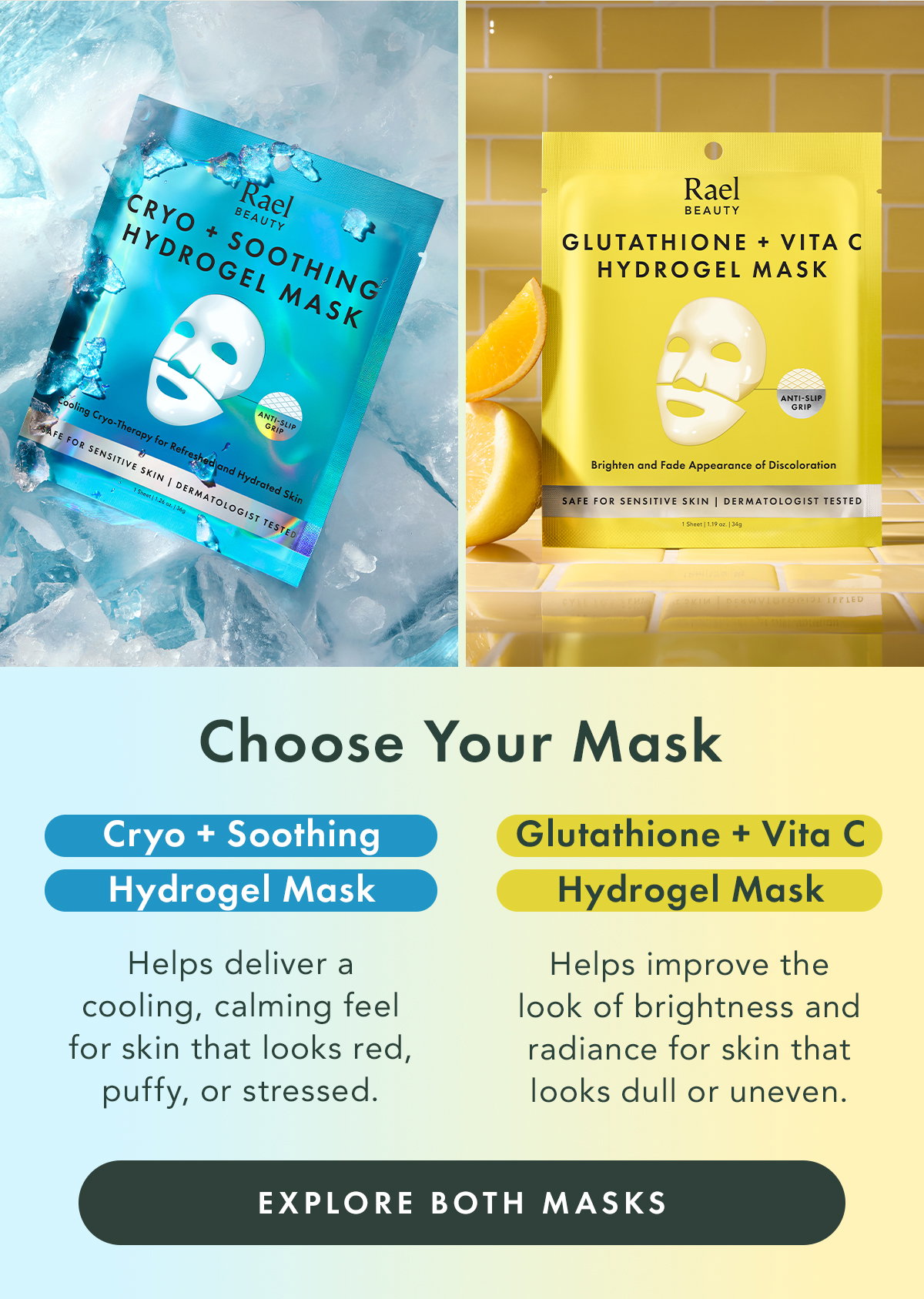 Choose Your Mask. Cryo + Soothing Hydrogel Mask Best for skin that feels overheated, looks flushed, or appears puffy.  Glutathione + Vita C Hydrogel Mask Best for skin that looks dull, uneven, or lacks visible radiance. Explore Both Masks