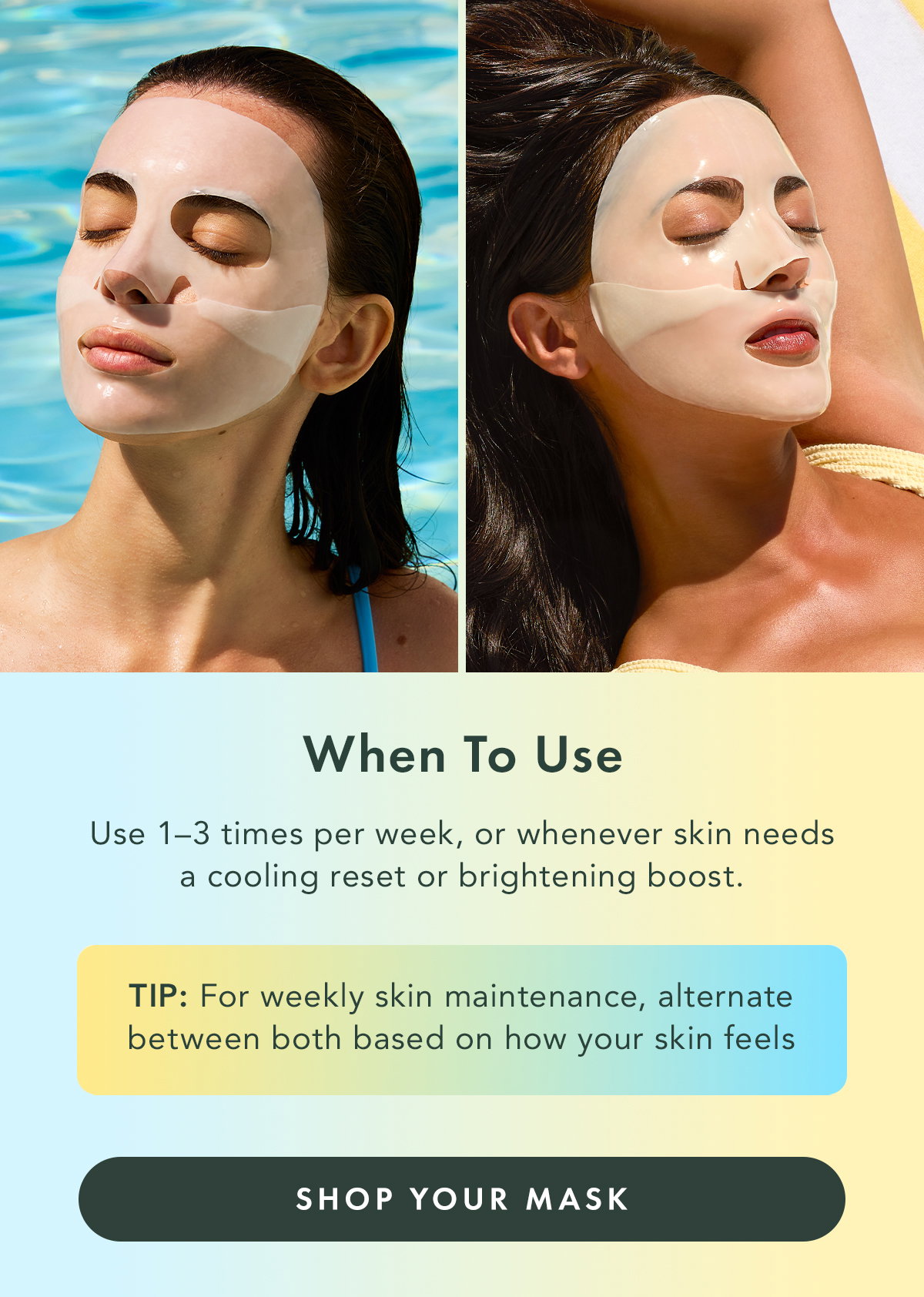 When to Use. Use 1-3 times per week, or whenever skin needs a cooling reset or brightening boost. TIP: For weekly skin maintenance, alternate between both based on how your skin feels. Shop Your Mask.