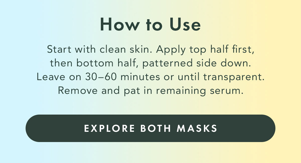 How to Use. Start with clean skin. Apply top half first, then bottom half, patterned side down. Leave on 30-60 minutes or until transparent. Remove and pat in remaining serum. Explore Both Masks.