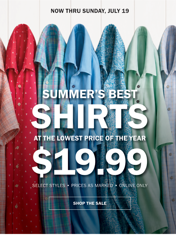 NOW THRU SUNDAY, JULY 19. SUMMER’S BEST SHIRTS AT THE LOWEST PRICE OF THE YEAR $19.99. SELECT STYLES • PRICES AS MARKED • ONLINE ONLY