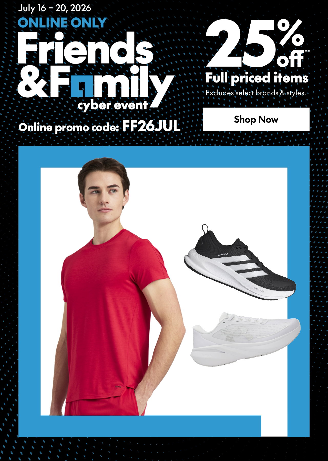 July 16 - July 20
ONLINE ONLY FRIENDS & FAMILY EVENT 
25% off* full priced items. 
*Our ticket price. Excludes select brands & styles. 
Online promo code: FF26JUL 
