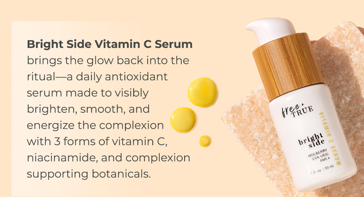 Bright Side Vitamin C Serum brings the glow back into the ritual—a daily antioxidant serum made to visibly brighten, smooth, and energize the complexion with 3 forms of vitamin C, niacinamide, and complexion supporting botanicals.  