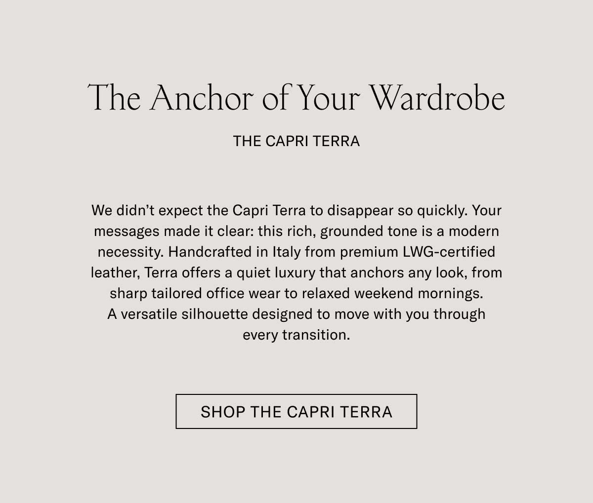 The Anchor of Your Wardrobe THE CAPRI TERRA We didn't expect the Capri Terra to disappear so quickly. Your messages made it clear: this rich, grounded tone is a modern necessity. Handcrafted in Italy from premium LWG-certified leather, Terra offers a quiet luxury that anchors any look, from sharp tailored office wear to relaxed weekend mornings. A versatile silhouette designed to move with you through every transition.  [SHOP THE CAPRI TERRA]