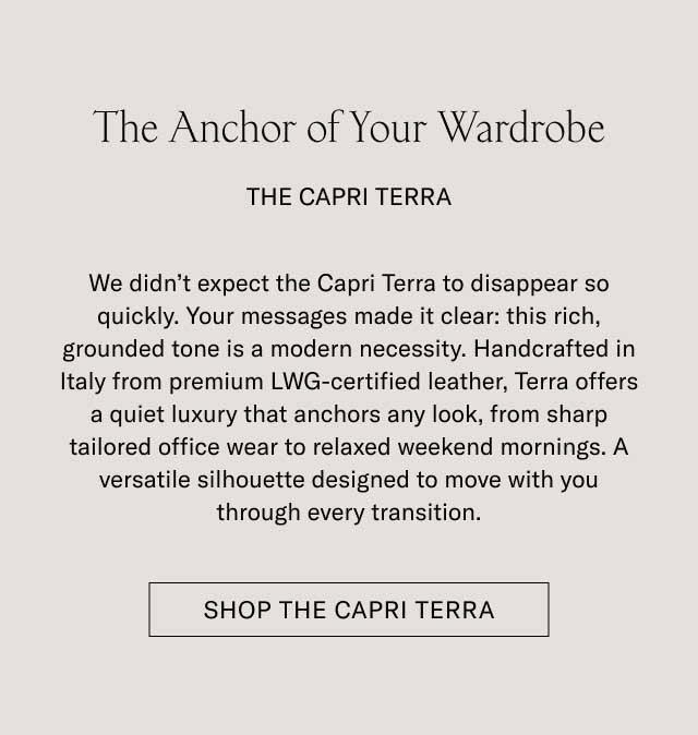 The Anchor of Your Wardrobe THE CAPRI TERRA We didn't expect the Capri Terra to disappear so quickly. Your messages made it clear: this rich, grounded tone is a modern necessity. Handcrafted in Italy from premium LWG-certified leather, Terra offers a quiet luxury that anchors any look, from sharp tailored office wear to relaxed weekend mornings. A versatile silhouette designed to move with you through every transition. [SHOP THE CAPRI TERRA]