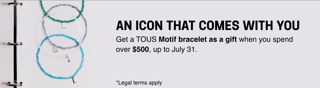 AN ICON THAT COMES WITH YOU Get a <b>TOUS Motif bracelet as a gift </b>when you spend over <b>$500</b>, up to July 31. *Legal terms apply