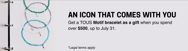 AN ICON THAT COMES WITH YOU Get a <b>TOUS Motif bracelet as a gift </b>when you spend over <b>$500</b>, up to July 31. *Legal terms apply