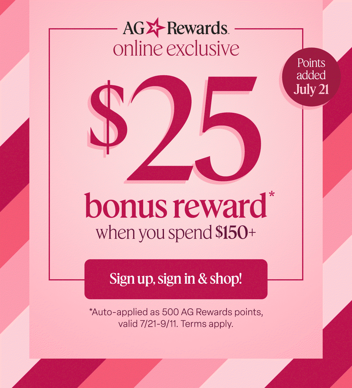 AG Rewards online exclusive. $25 bonus reward* when you spend $150+ Sign up, sign in & shop! 