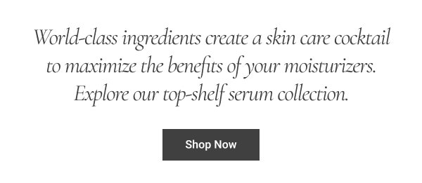  World-class ingredients create a skin care cocktail to maximize the benefits of your moisturizers. Explore our top-shelf serum collection. Shop Now 