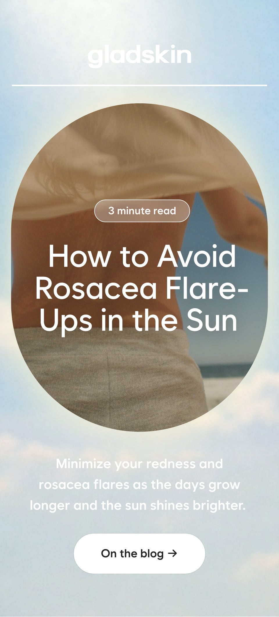 3 minute read How to Avoid Rosacea Flare-Ups in the Sun Minimize your redness and rosacea flares as the days grow longer and the sun shines brighter. On the blog →