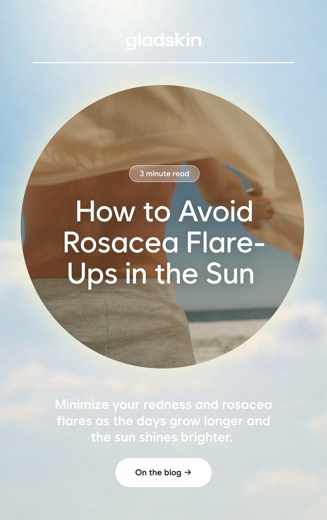 3 minute read  How to Avoid Rosacea Flare-Ups in the Sun   Minimize your redness and rosacea flares as the days grow longer and the sun shines brighter.   On the blog →