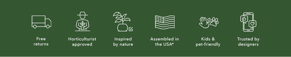free returns. horticulture approved. inspired by nature. assembled in the US*. kids and pet friendly. trusted by designers. 
