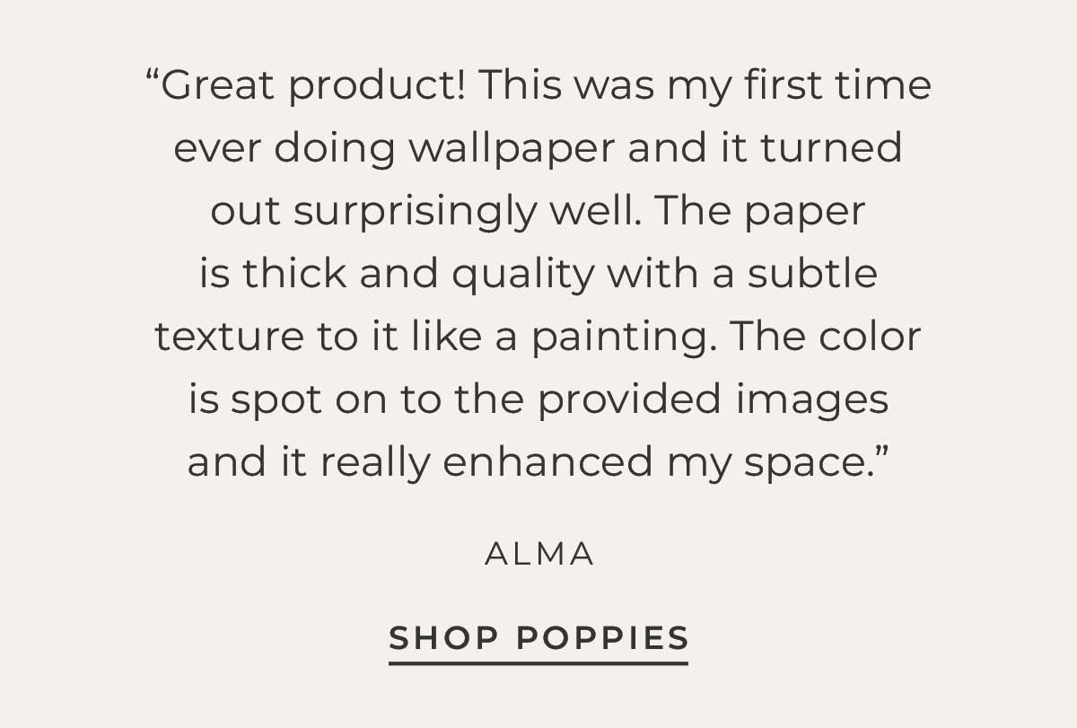 Text box with customer quote ""Great product! This was my first time ever doing wallpaper and it turned out surprisingly well. The paper is thick and quality with a subtle texture to it like a painting. The color is spot on to the provided images and it really enhanced my space." - Alma" "Shop Poppies"