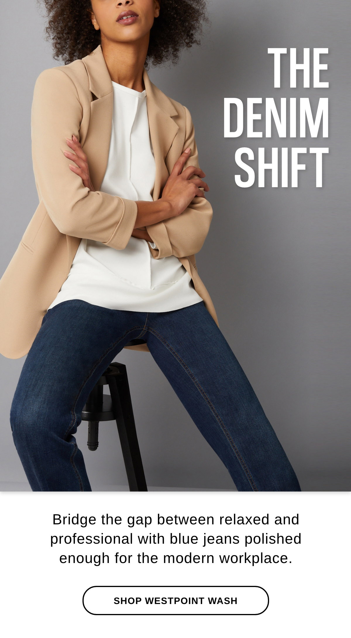 THE DENIM SHIFT Bridge the gap between relaxed and professional with blue jeans polished enough for the modern workplace. - SHOP WESTPOINT WASH >>