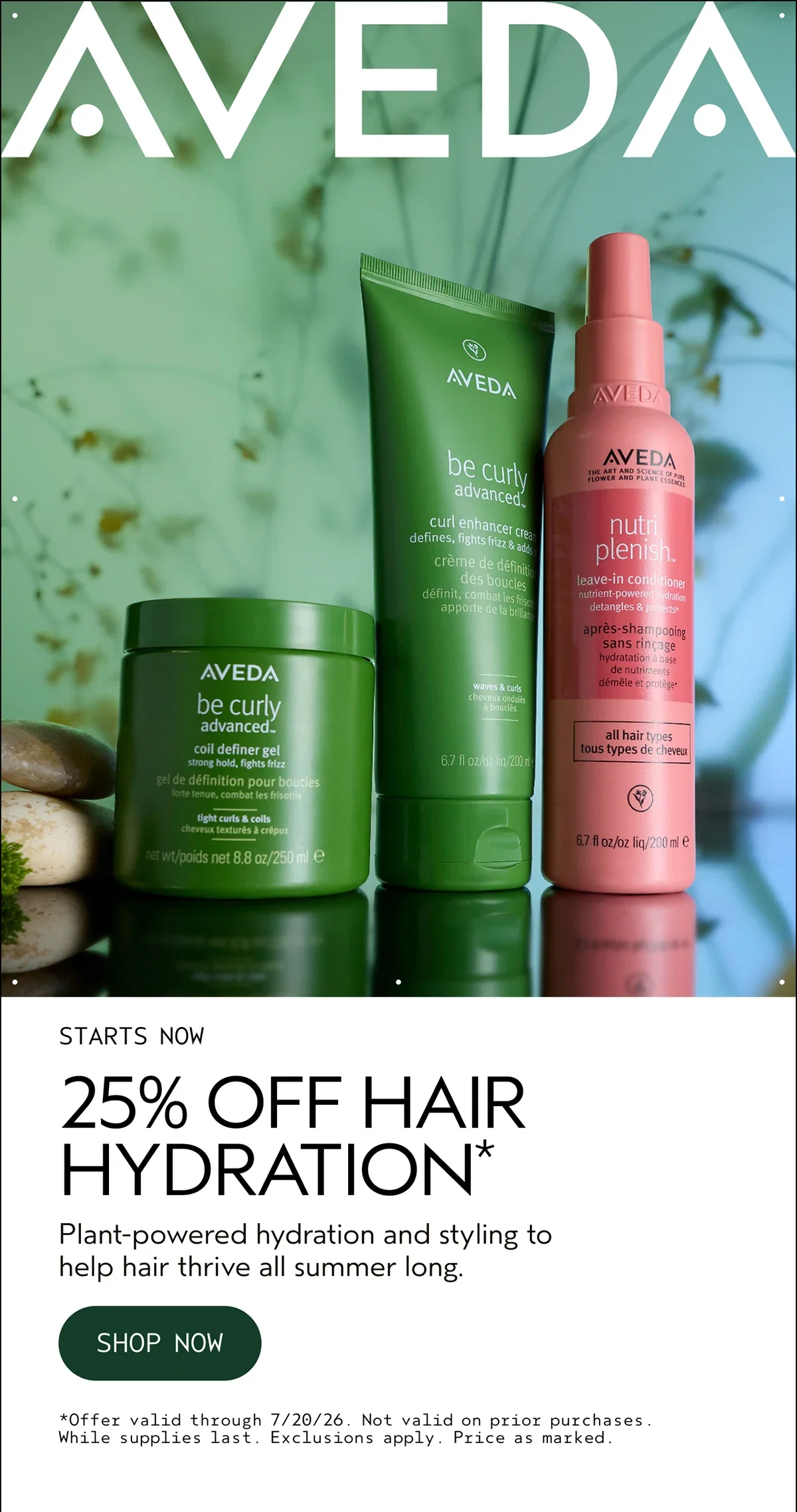 AVEDA | STARTS NOW | 25% OFF HAIR HYDRATION* | Plant-powered hydration and styling to help hair thrive all summer long. | SHOP NOW | *Offer valid through 7/20/26. Not valid on prior purchases. While supplies last. Exclusions apply. Price as marked.