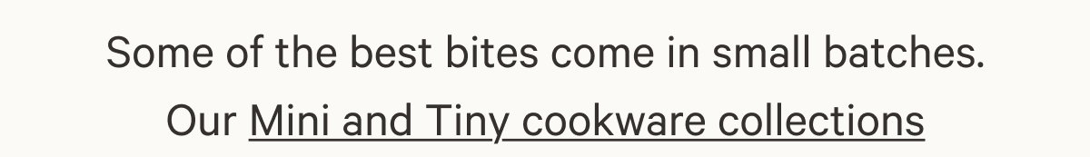 Some of the best bites come in small batches. Our Mini and Tiny cookware collections 