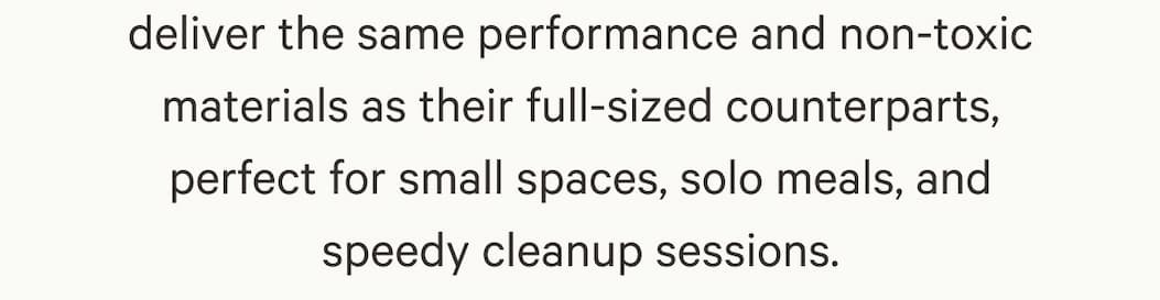 deliver the same performance and non-toxic materials as their full-sized counterparts, perfect for small spaces, solo meals, and speedy cleanup sessions.