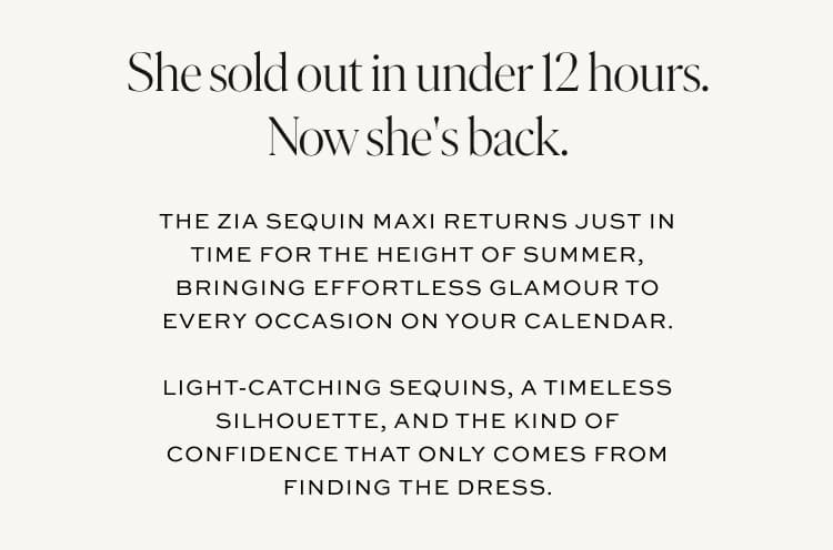 She sold out in under 12 hours. Now she's back. The Zia Sequin Maxi returns just in time for the height of summer. Shop the Zia.