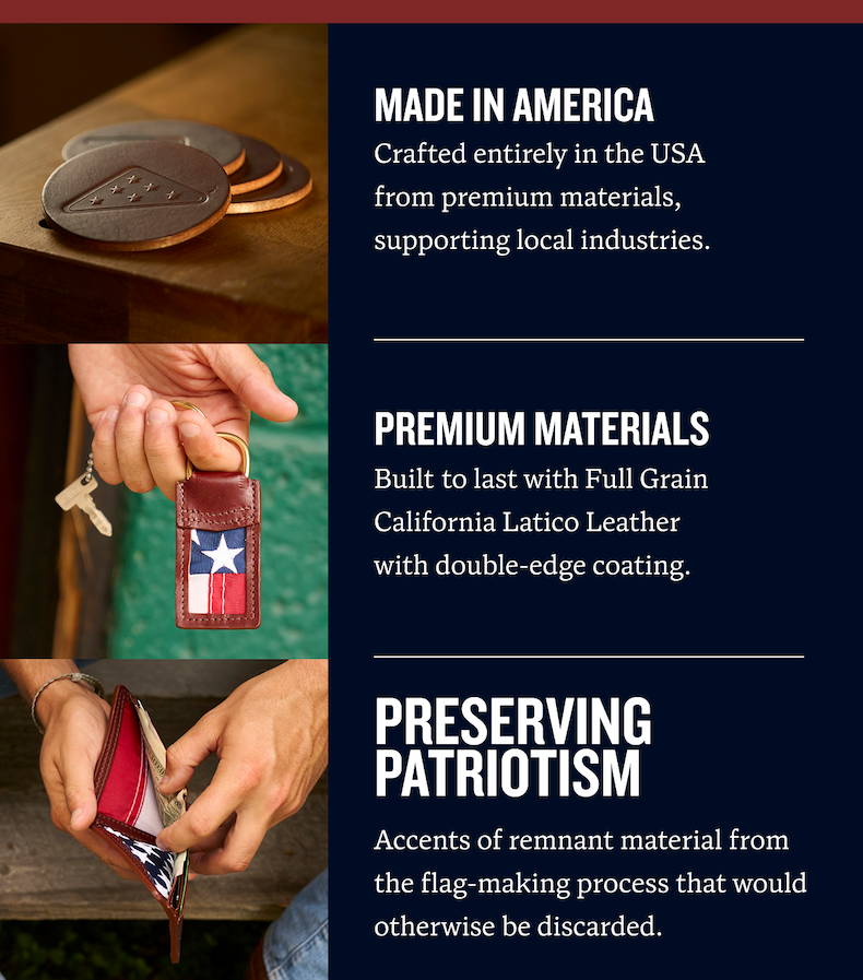 Made in America | Crafted entirely in the USA from premium materials,  supporting local industries. | Premium materials | Built to last with Full Grain California Latico Leather with double-edge coating. | Preserving Patriotism | Accents of remnant material from the flag-making process that would otherwise be discarded.