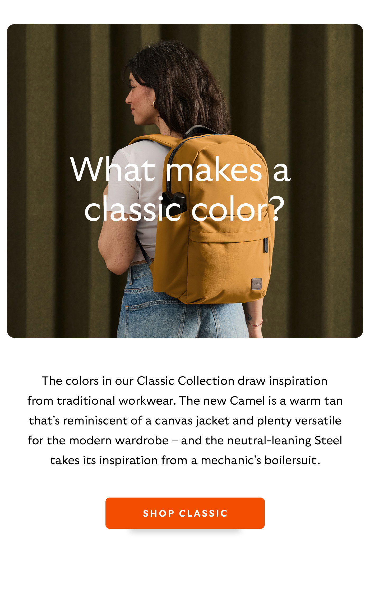 [Header] What makes a classic colour? [Blurb/subheader] The colors in our Classic Collection draws inspiration from traditional workwear. The new Camel is a warm tan that’s reminiscent of a canvas jacket and plenty versatile for the modern wardrobe – and the neutral-leaning Steel takes its inspiration from a mechanic’s boilersuit. 