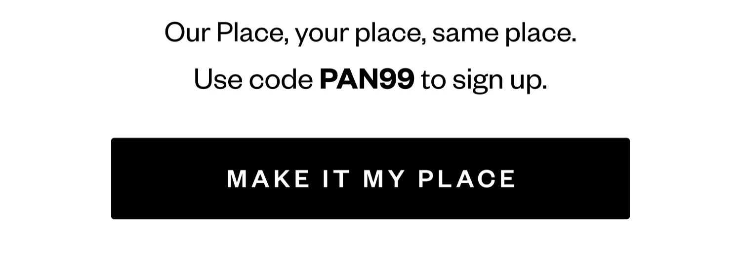 Our Place, your place, same place. | Use code PAN99 to sign up. | MAKE IT MY PLACE