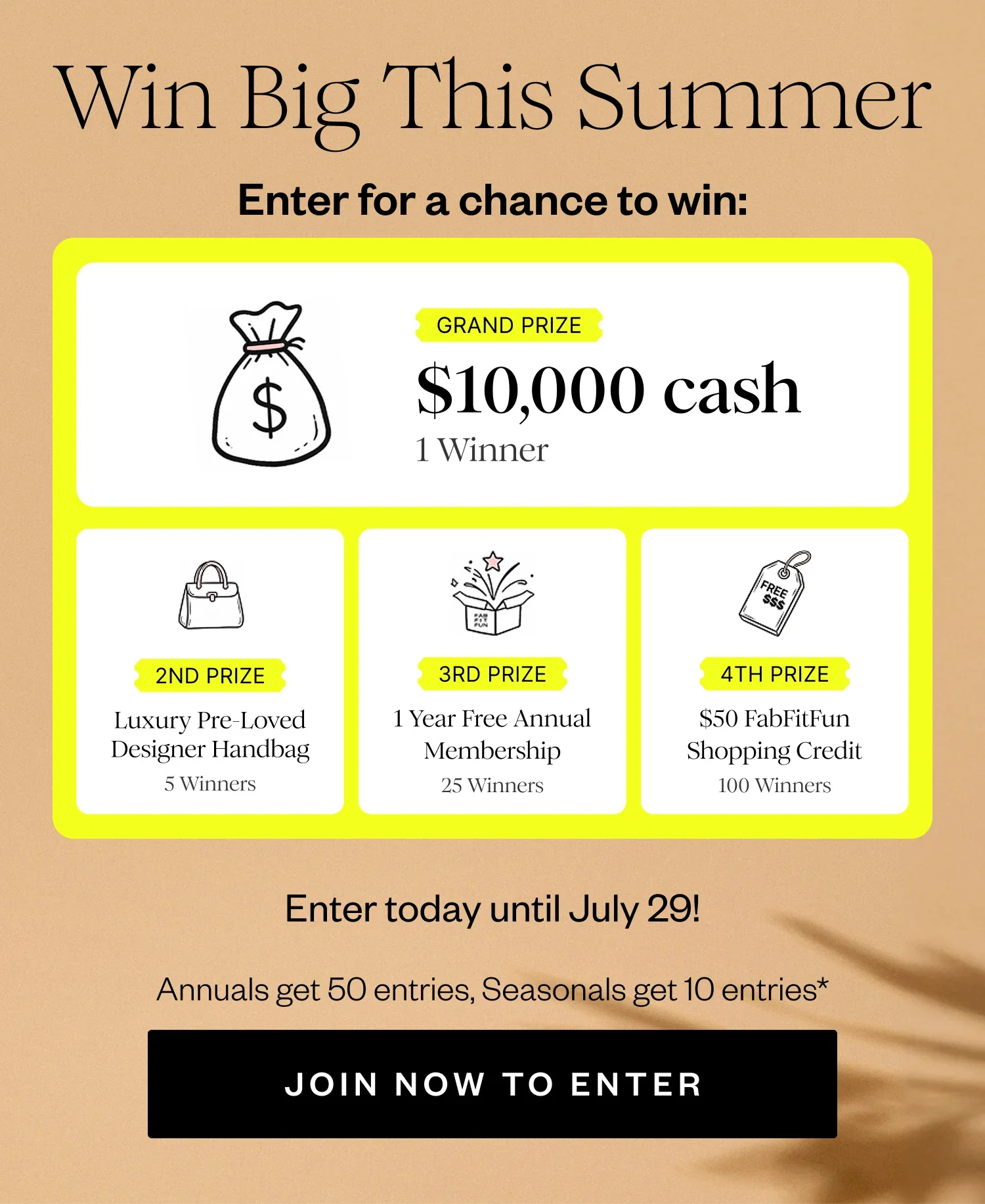 Win Big This Summer | Enter for a chance to win: | GRAND PRIZE $10,000 cash 1 Winner | 2ND PRIZE Luxury Pre-Loved Designer Handbag 5 Winners | 3RD PRIZE 1 Year Free Annual Membership 25 Winners | 4TH PRIZE $50 FabFitFun Shopping Credit 100 Winners | Enter today until July 29! | Annuals get 50 entries, Seasonals get 10 entries* | JOIN NOW TO ENTER