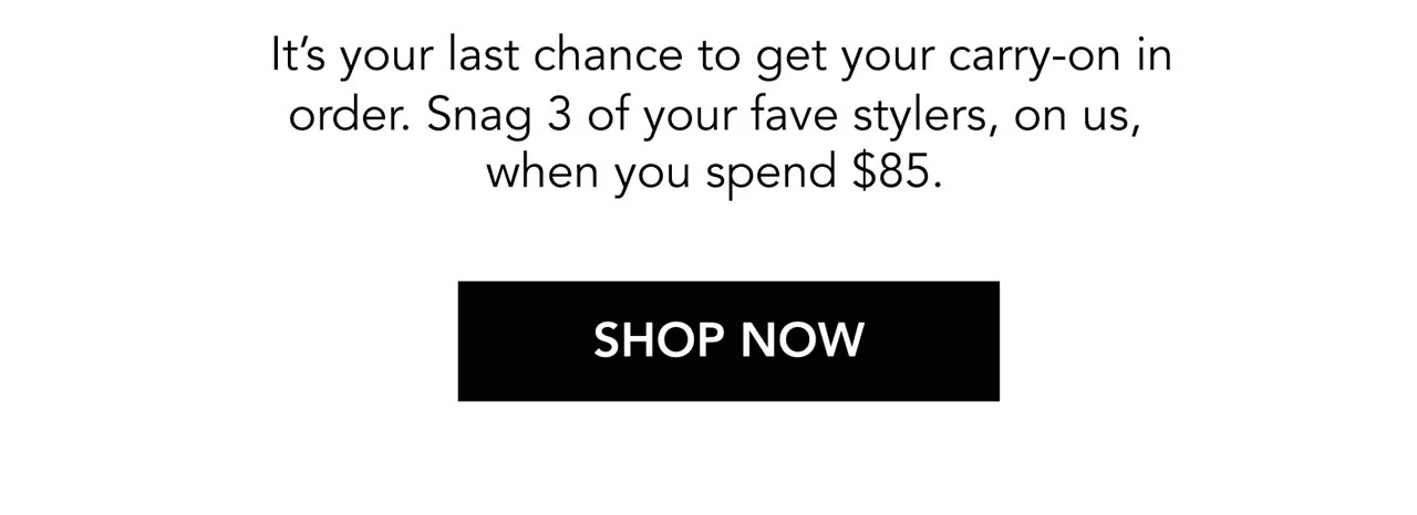 It’s your last chance to get your carry-on in order. Snag 3 of your fave stylers, on us, when you spend $85. | SHOP NOW It’s your last chance to get your carry-on in order. Snag 3 of your fave stylers, on us, when you spend $85. | SHOP NOW