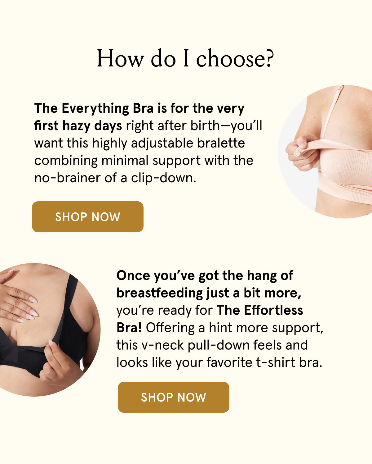 How do I choose? The Everything Bra is for the very first hazy days right after birth - you'll want this highly adjustable bralette combining minimal support with the no-brainer of a clip-down. Once you've got the hang of breastfeeding just a bit more, you're ready for The Effortless Bra! Offering a hint more support, this v-neck pull-down feels and looks like your favorite t-shirt bra.