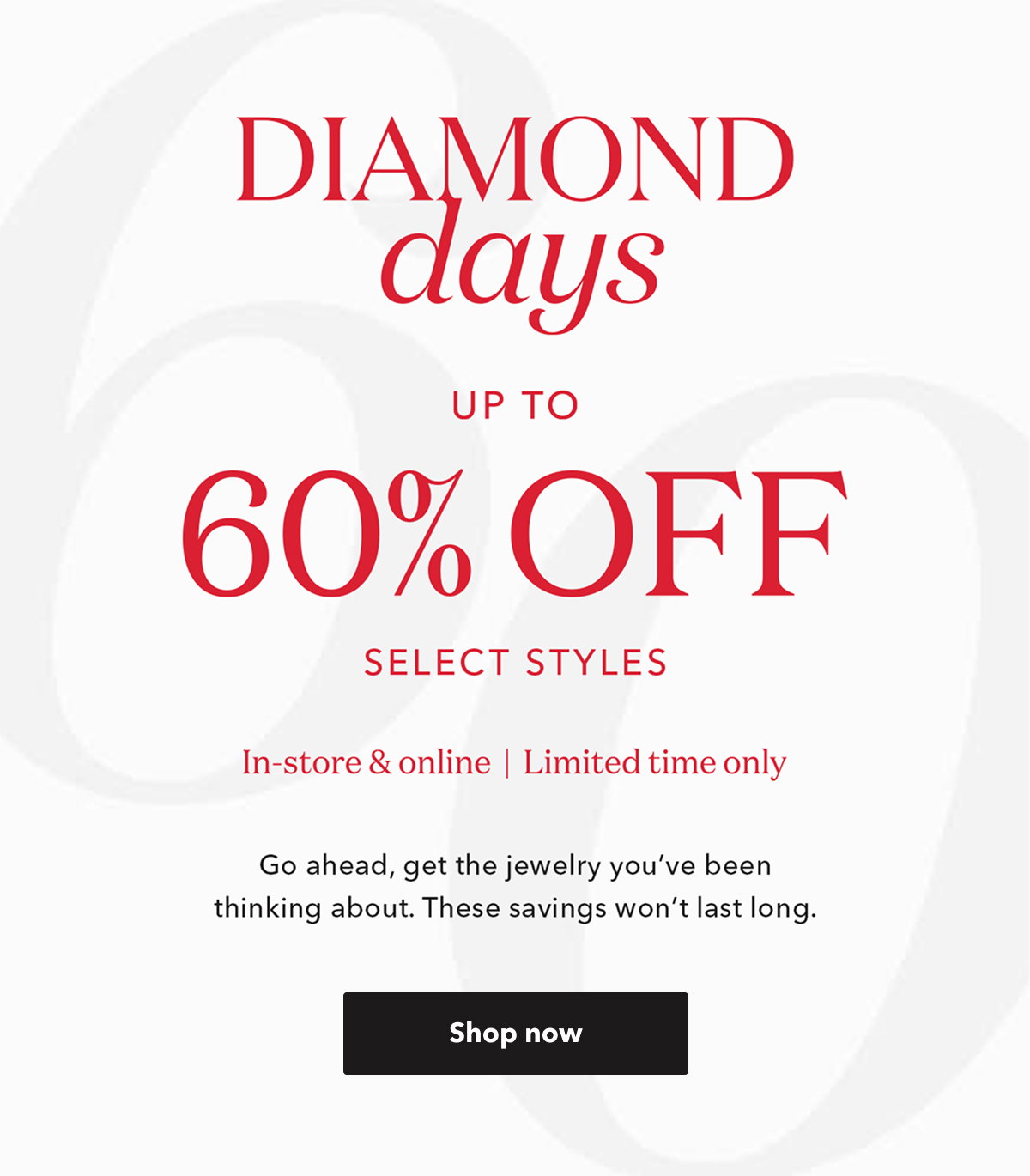 DIAMOND days UP TO 60% OFF SELECT STYLES | In-store & online | Limited time only | Go ahead, get the jewelry you've been thinking about. These savings won't last long. Shop now