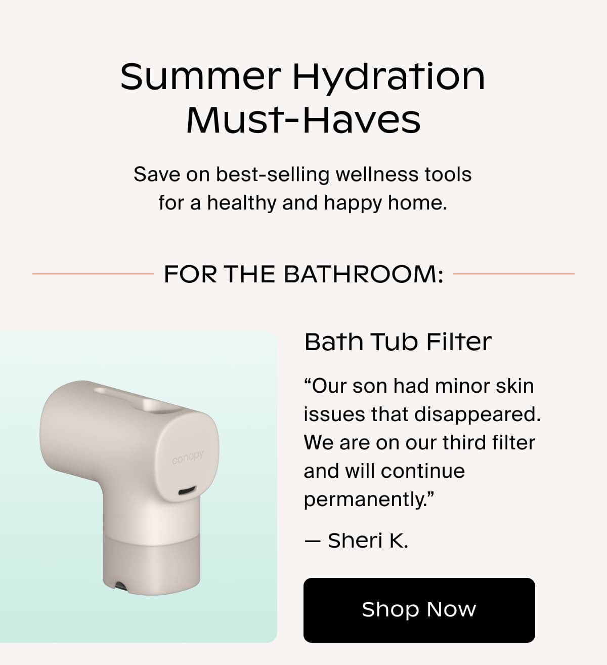 Summer Hydration Must-Haves | Save on best-selling wellness tools for a healthy and happy home. | FOR THE BATHROOM: Bath Tub Filter | “Our son had minor skin issues that disappeared. We are on our third filter and will continue permanently.” — Sheri K. | Shop Now