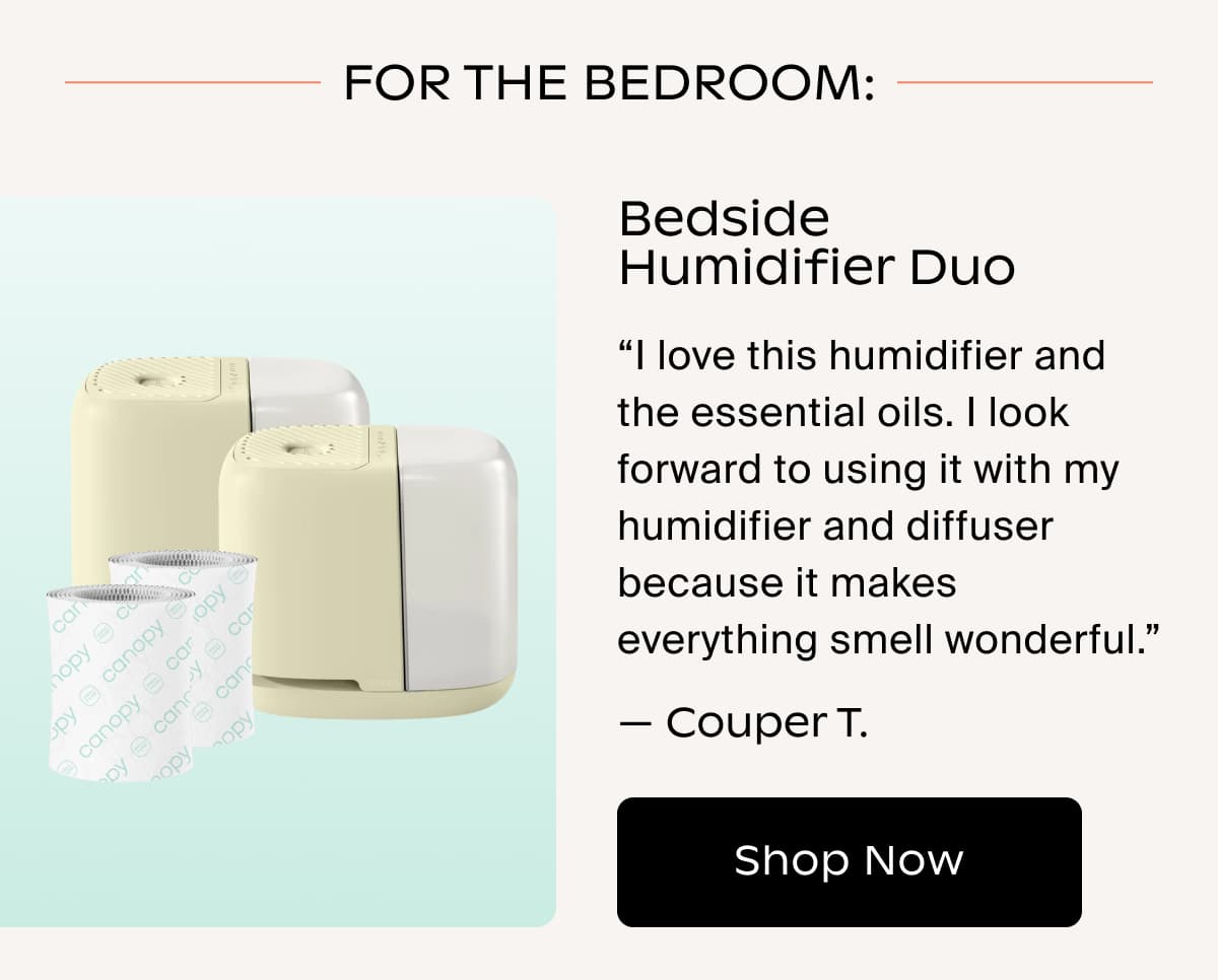 FOR THE bedroom: Bedside Humidifier Duo | “I love this humidifier and the essential oils. I look forward to using it with my humidifier and diffuser because it makes everything smell wonderful.” — Couper T. | Shop Now