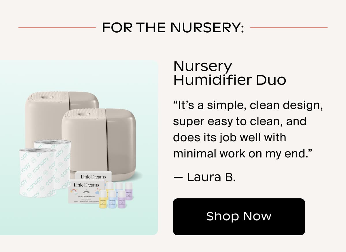 FOR THE NURSERY: Nursery Humidifier Duo | “It’s a simple, clean design, super easy to clean, and does its job well with minimal work on my end.” — Laura B. | Shop Now
