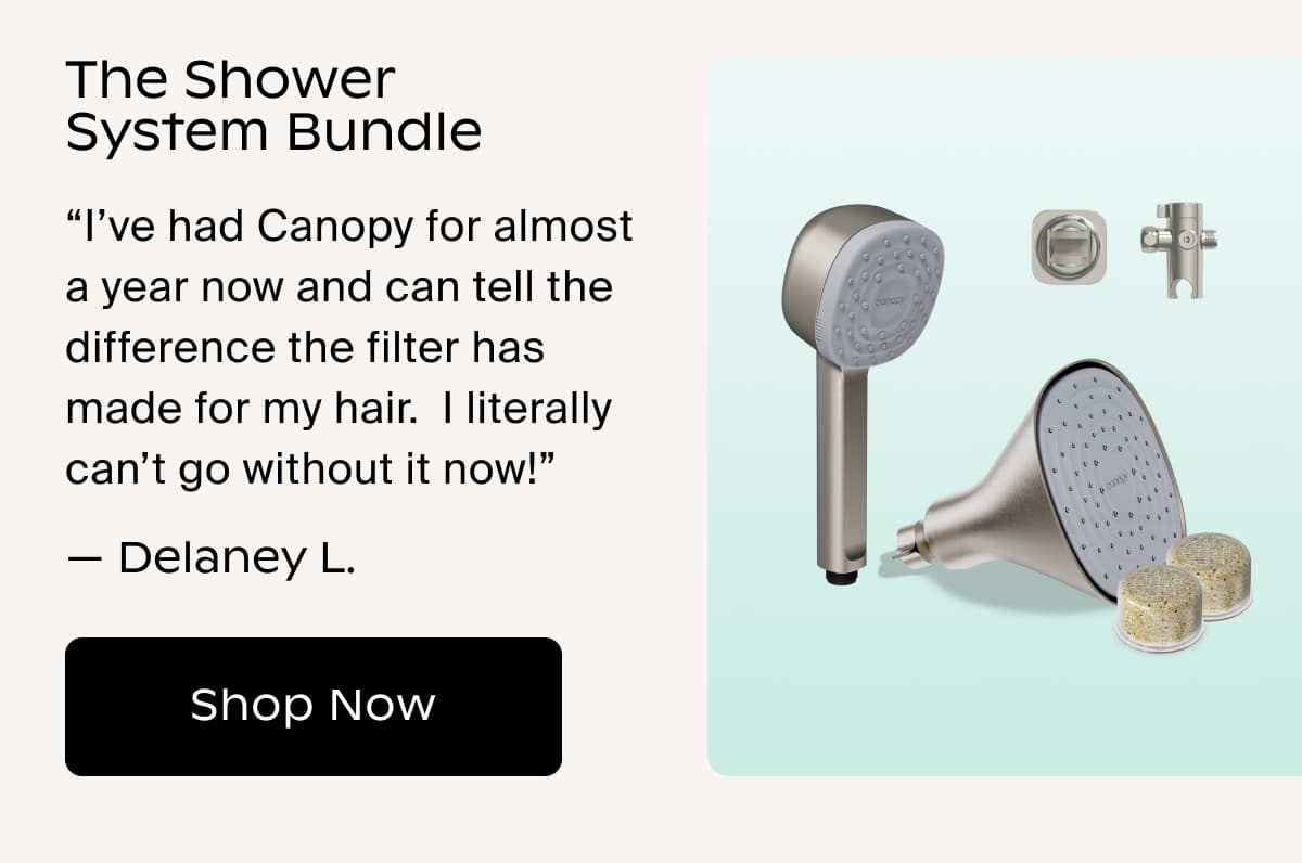 The Shower System Bundle | “I’ve had Canopy for almost a year now and can tell the difference the filter has made for my hair.  I literally can’t go without it now!” — Delaney L. | Shop Now