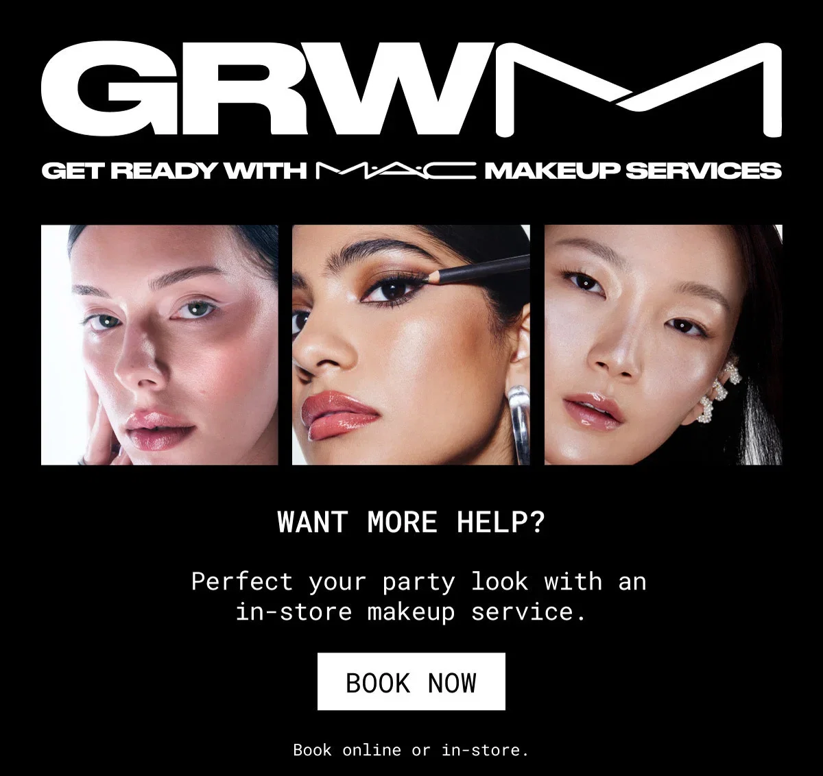 GRWM | GET READY WITH M·A·C MAKEUP SERVICES | WANT MORE HELP? |  Perfect your party look with an in-store makeup service. | BOOK NOW | Book online or in-store.