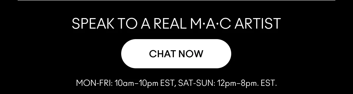 SPEAK TO A REAL M.A.C ARTIST | CHAT NOW | MON-FRI: 10am-10pm EST, SAT-SUN: 12pm-8pm. EST.