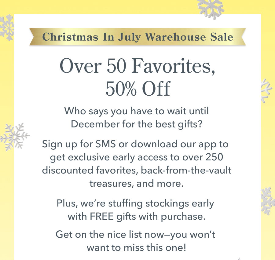 Christmas in July Sale Over 50 Favorites, 50% Off Who says you have to wait until December for the best gifts? Our Christmas in July event is almost here, and the deals are hotter than a summer heatwave. Join SMS or download our app to get exclusive early access to over 250 discounted Beekman favorites, hidden vault treasures, and more. Plus, we're stuffing stockings early with FREE gifts with purchase. Get on the nice list now-you won't want to miss this one!