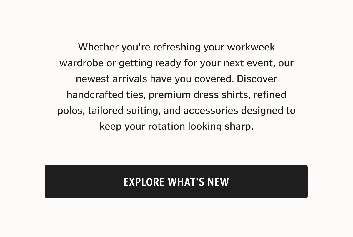 Whether you're refreshing your workweek wardrobe or getting ready for your next event, our newest arrivals have you covered. Discover handcrafted ties, premium dress shirts, refined polos, tailored suiting, and accessories designed to keep your rotation looking sharp.