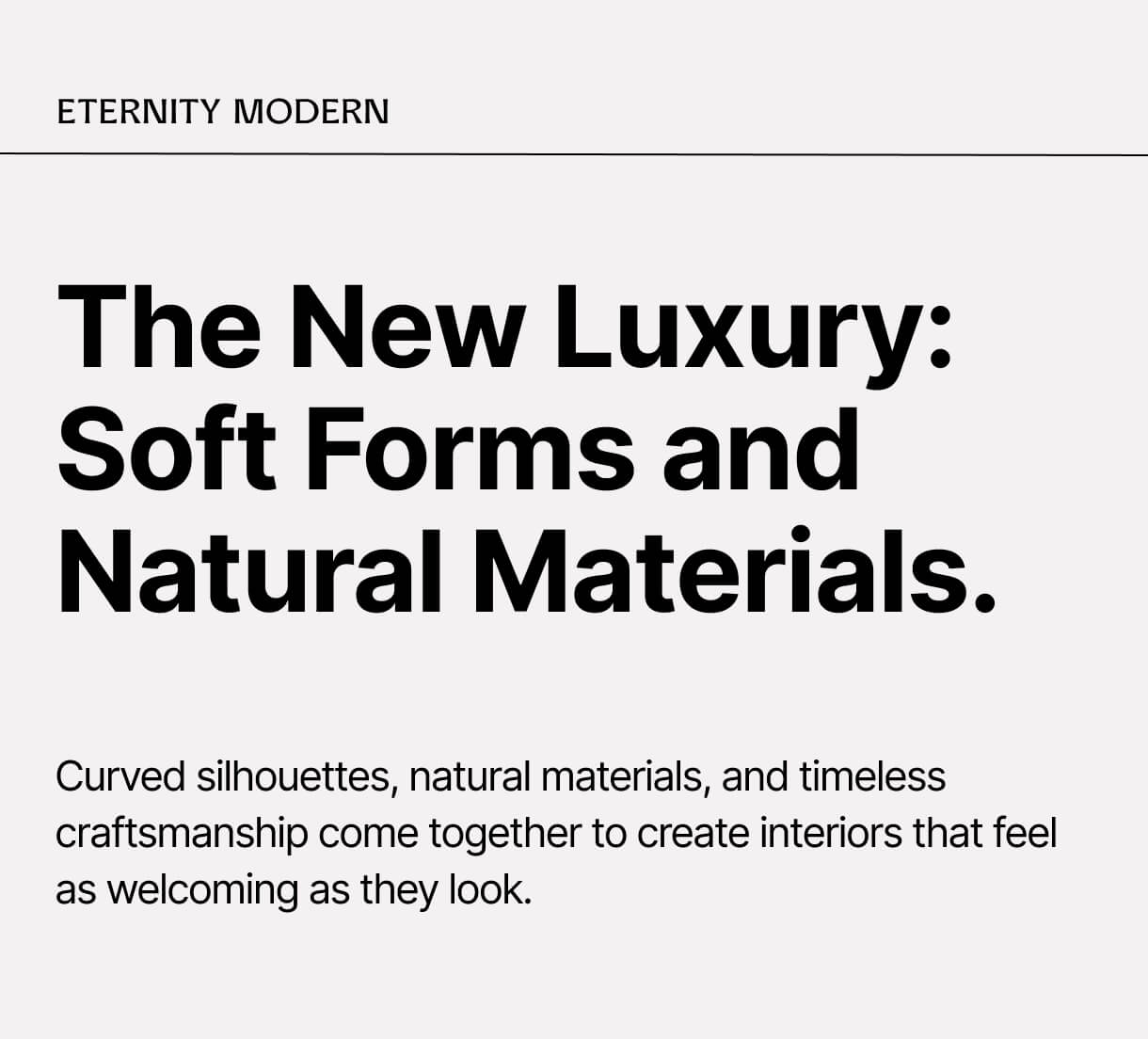 The New Luxury: Soft Forms and Natural Materials. Curved silhouettes, natural materials, and timeless craftsmanship come together to create interiors that feel as welcoming as they look.