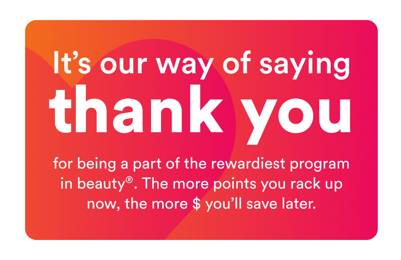 It's our way of saying thank you | for being part of the rewardiest program in beauty. The more points you rack up now, the more $ you'll save later.
