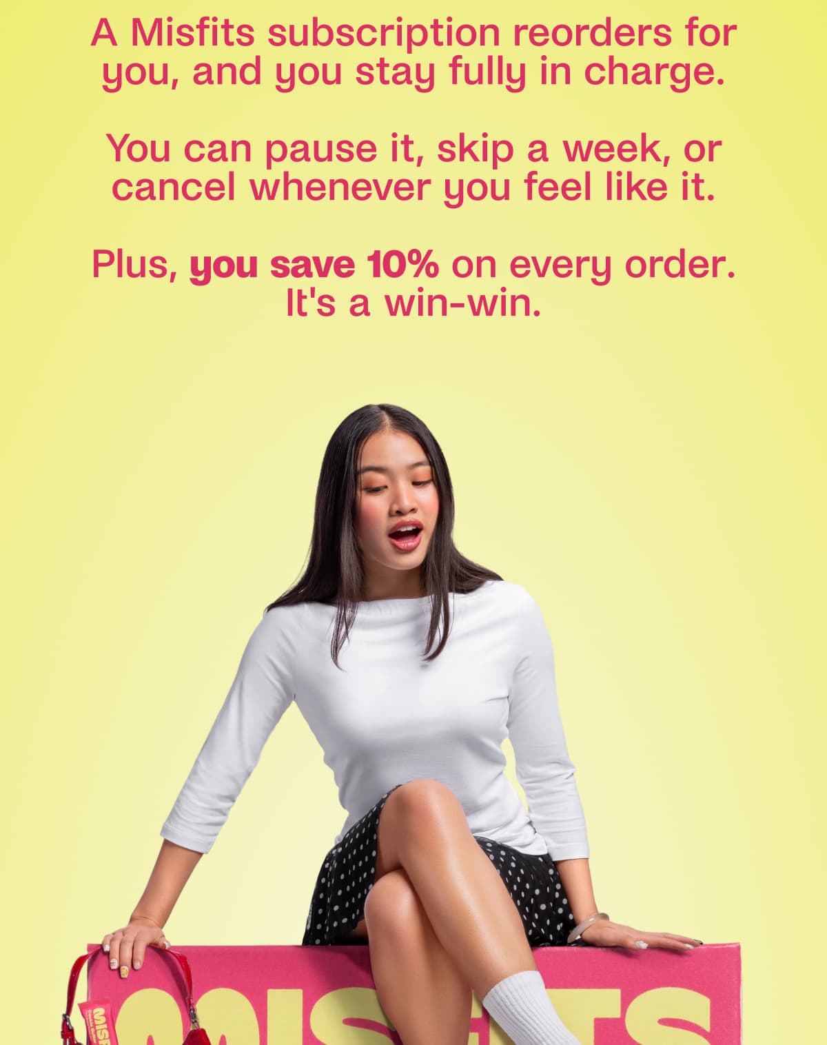 A Misfits subscription reorders for you, and you stay fully in charge.  You can pause it, skip a week, or cancel whenever you feel like it.  Plus, you save 10% on every order. It's a win-win.