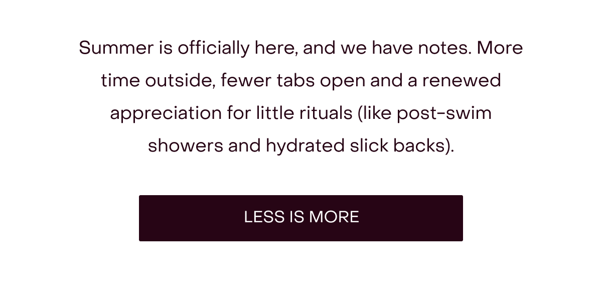 Summer is officially here, and we have notes. More time outside, fewer tabs open and a renewed appreciation for little rituals (like post-swim showers and hydrated slick backs). [LESS IS MORE]
