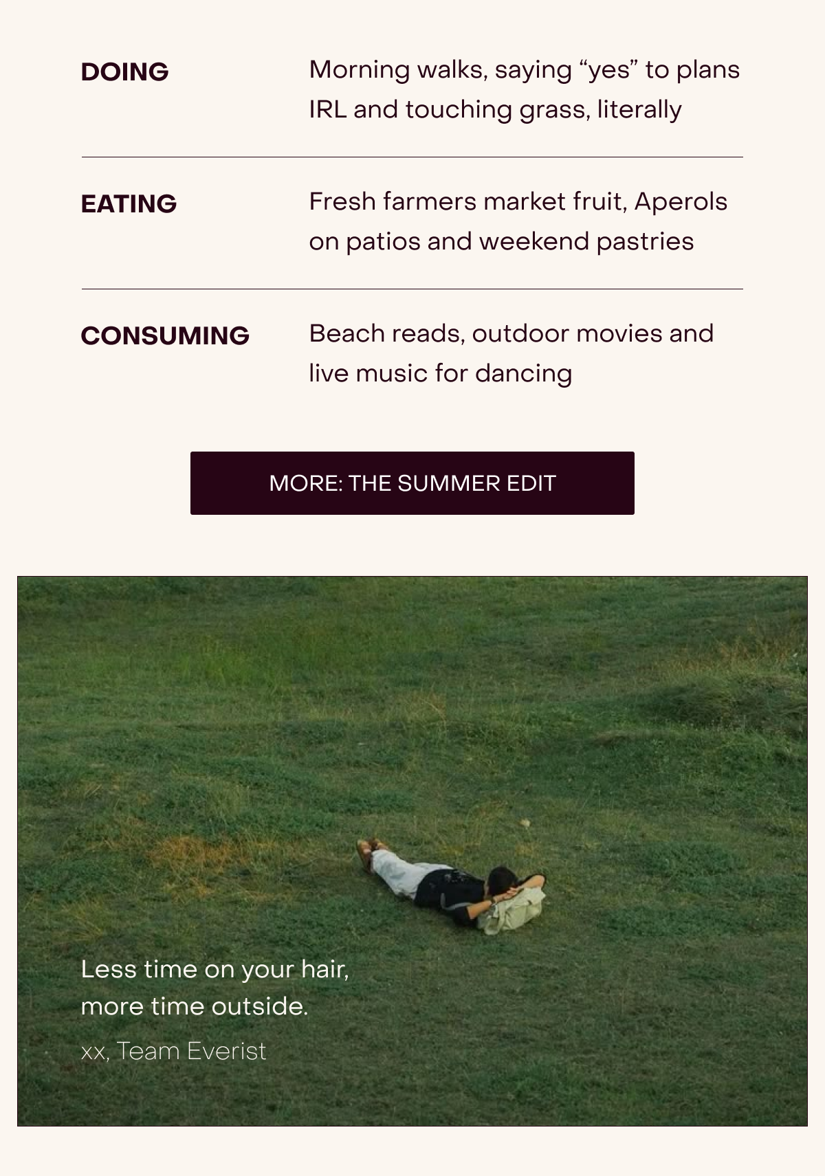Doing - Morning walks, saying “yes” to plans IRL and touching grass, literally, Eating - Fresh farmers market fruit, Aperols on patios and weekend pastries, Consuming - Beach reads, outdoor movies and live music for dancing [MORE: THE SUMMER EDIT] Less time on your hair, more time outside. xx, Team Everist
