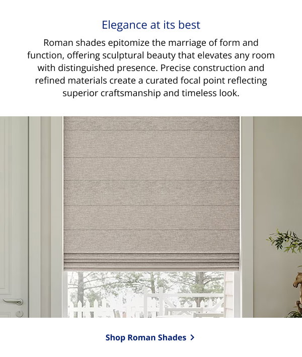 Elegance at its best | Roman shades epitomize the marriage of form and function, offering sculptural beauty that elevates any room with distinguished presence. Precise construction and refined materials create a curated focal point reflecting superior craftsmanship and timeless look. | SHOP ROMAN SHADES >