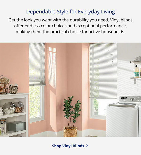 Dependable Style for Everyday Living | Get the look you want with the durability you need. Vinyl blinds offer endless color choices and exceptional performance, making them the practical choice for active households. | SHOP VINYL BLINDS >