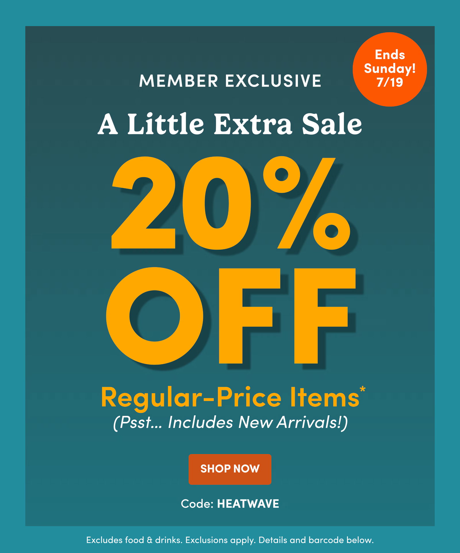 Ends Sunday! 7/19 | Member Exclusive | A Little Extra Sale | 20% OFF | Regular-Price Items* (Psst… Includes New Arrivals!) | SHOP Now | Code: HEATWAVE