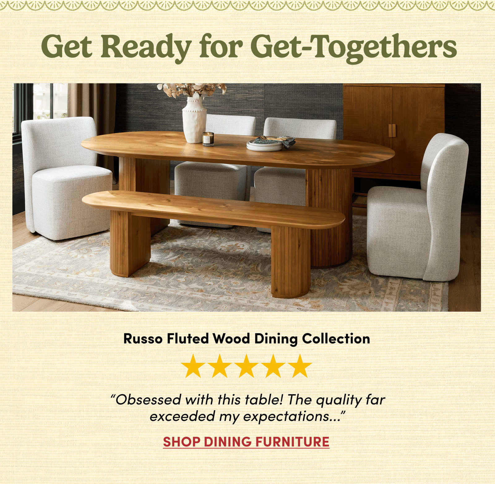 Get Ready for Get-Togethers | Russo Fluted Wood Dining Collection | “Obsessed with this table! The quality far
exceeded my expectations...” | Shop Dining Furniture
