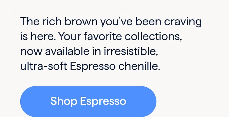 Irresistible Espresso. The rich brown you've been craving is here. Your favorite collections, now available in irresistible, ultra-soft Espresso chenille. Shop Espresso.